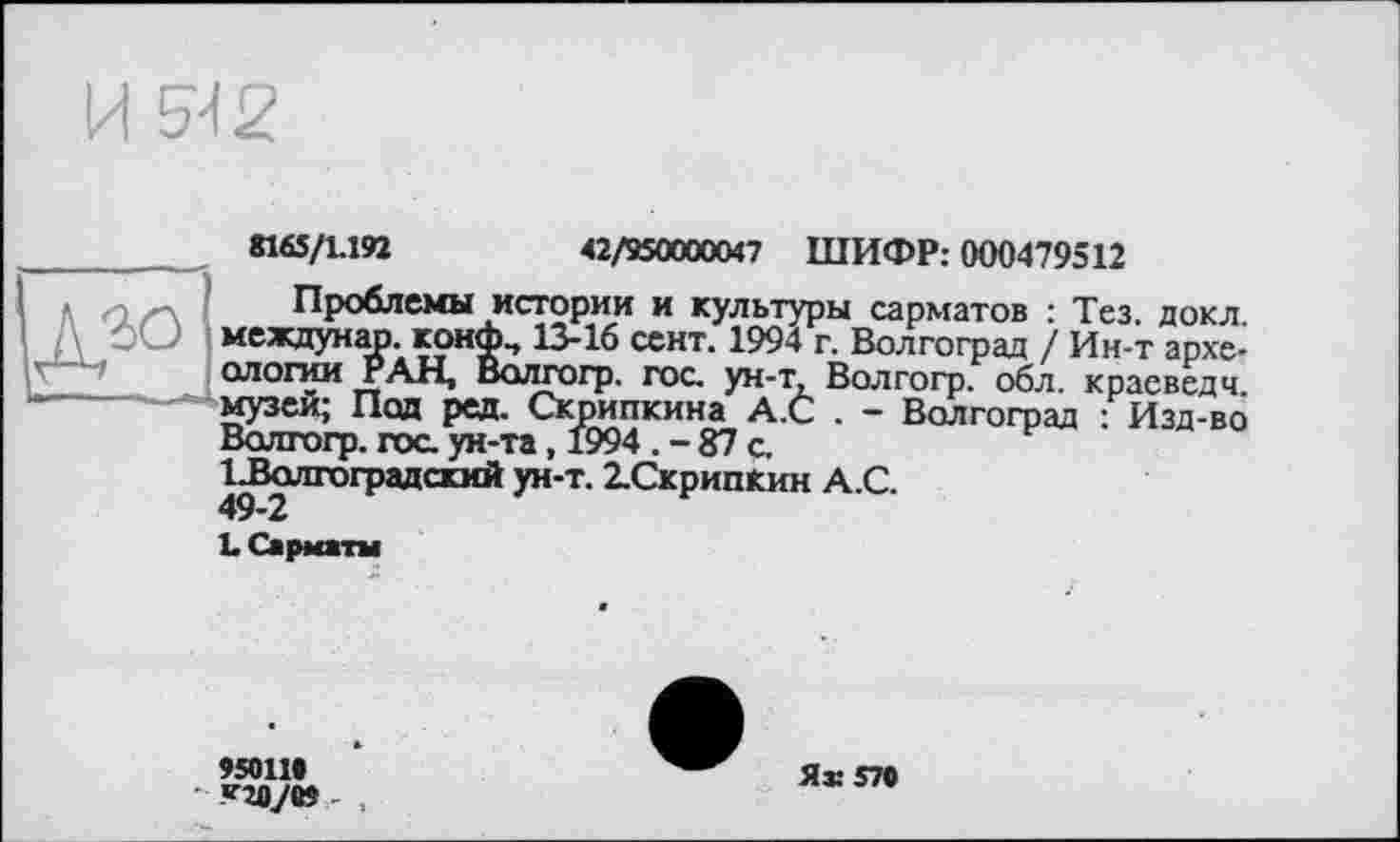 ﻿И 5-12
. «65/1.192	42/950000047 ШИФР: 000479512
<.	Проблемы истории и культуры сарматов : Тез. докл
междунар. конф., 13-16 сент. 1994 г. Волгоград / Ин-т археологии РАН, Волгогр. гос. ун-т Волгогр. обл. краеведч -—музеи; Под ред. Скрипкина А.С . - Волгоград : Изд-во
Волгогр. гос. ун-та, 1994 . - 87 с,
ІБолгоградский ун-т. 2.СкрипКин А.С. 49-2
LСарматы
95011«
«ПО/О» .
Як 570